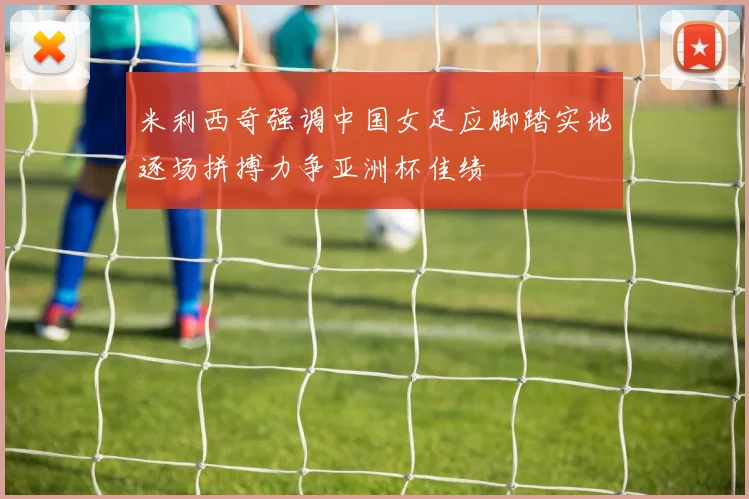 米利西奇强调中国女足应脚踏实地逐场拼搏力争亚洲杯佳绩