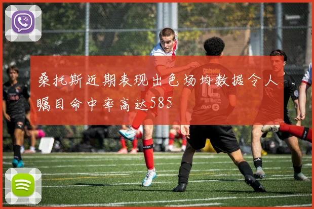 桑托斯近期表现出色场均数据令人瞩目命中率高达585