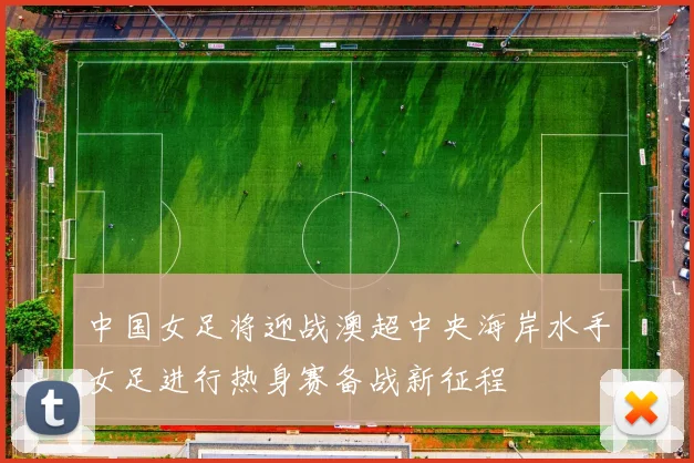 中国女足将迎战澳超中央海岸水手女足进行热身赛备战新征程