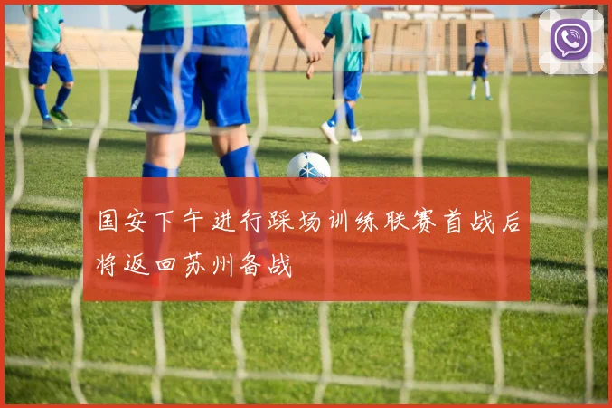 国安下午进行踩场训练联赛首战后将返回苏州备战