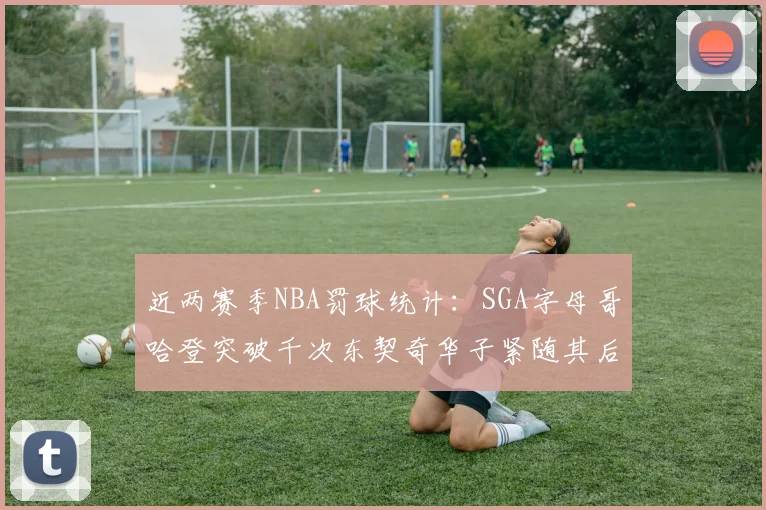 近两赛季NBA罚球统计：SGA字母哥哈登突破千次东契奇华子紧随其后