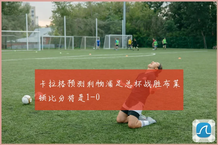 卡拉格预测利物浦足总杯战胜布莱顿比分将是1-0