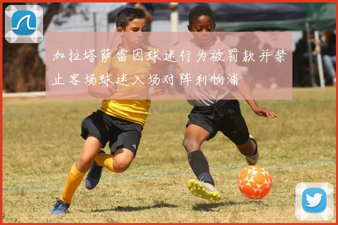 加拉塔萨雷因球迷行为被罚款并禁止客场球迷入场对阵利物浦