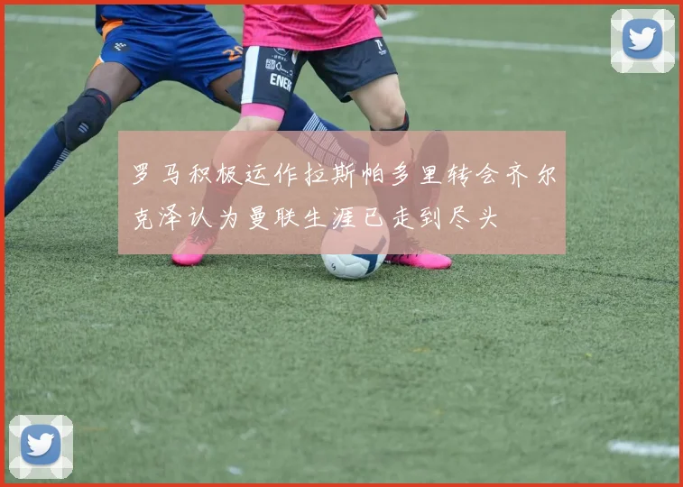 罗马积极运作拉斯帕多里转会齐尔克泽认为曼联生涯已走到尽头