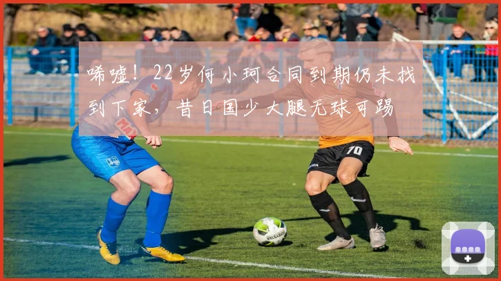 唏嘘！22岁何小珂合同到期仍未找到下家，昔日国少大腿无球可踢