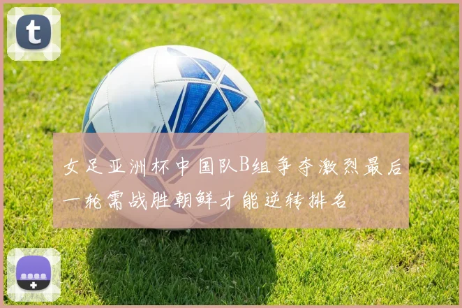 女足亚洲杯中国队B组争夺激烈最后一轮需战胜朝鲜才能逆转排名