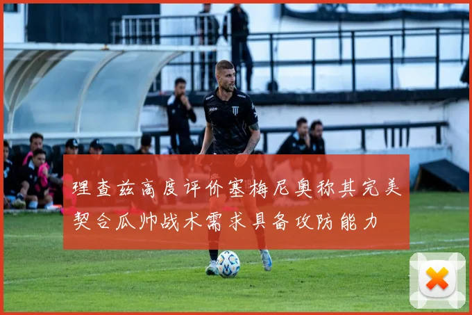 理查兹高度评价塞梅尼奥称其完美契合瓜帅战术需求具备攻防能力