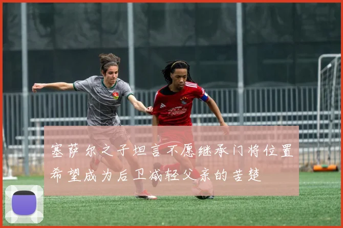塞萨尔之子坦言不愿继承门将位置希望成为后卫减轻父亲的苦楚