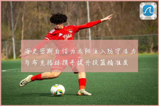海史密斯自信为太阳注入防守活力与布克格林携手提升投篮精准度