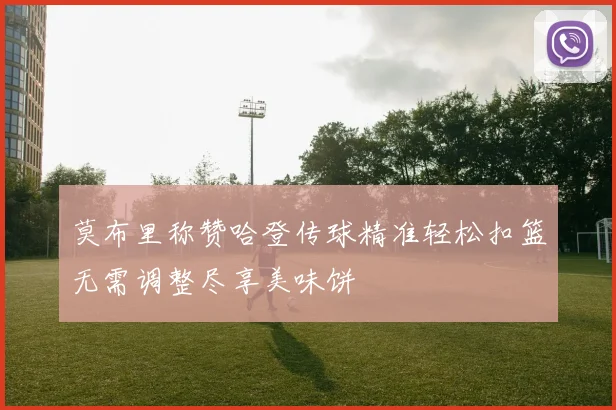 莫布里称赞哈登传球精准轻松扣篮无需调整尽享美味饼
