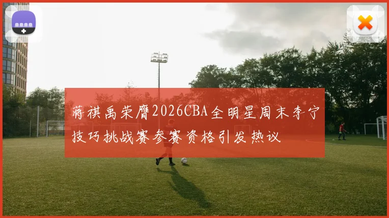蒋祺禹荣膺2026CBA全明星周末李宁技巧挑战赛参赛资格引发热议