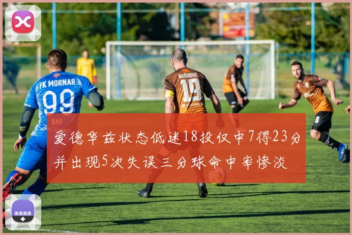 爱德华兹状态低迷18投仅中7得23分并出现5次失误三分球命中率惨淡